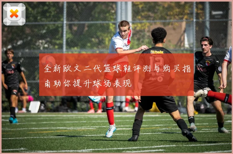 全新欧文二代篮球鞋评测与购买指南助你提升球场表现