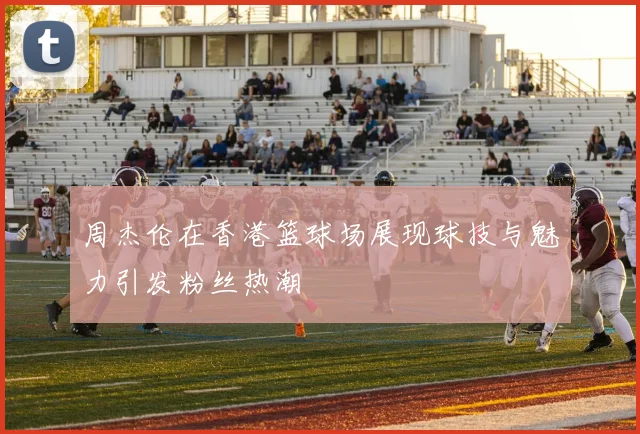 周杰伦在香港篮球场展现球技与魅力引发粉丝热潮
