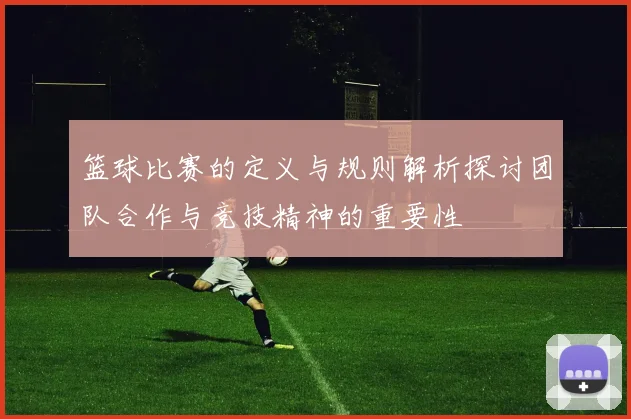 篮球比赛的定义与规则解析探讨团队合作与竞技精神的重要性