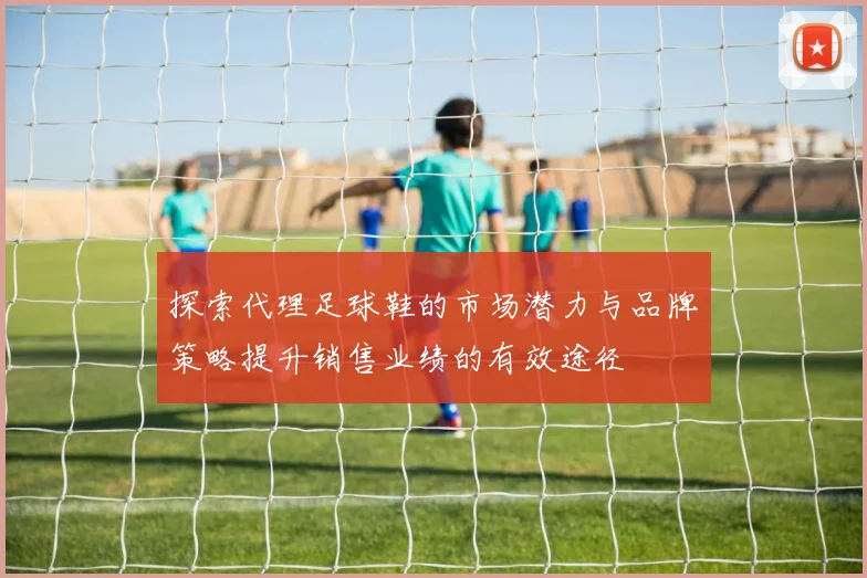 探索代理足球鞋的市场潜力与品牌策略提升销售业绩的有效途径