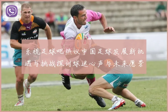 乐视足球吧热议中国足球发展新机遇与挑战探讨球迷心声与未来愿景